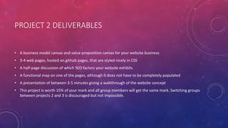 PROJECT 2 DELIVERABLES
• A business model canvas and value proposition canvas for your website business
• 3-4 web pages, hosted on github pages, that are styled nicely in CSS
• A half-page discussion of which SEO factors your website exhibits
• A functional map on one of the pages, although it does not have to be completely populated
• A presentation of between 3-5 minutes giving a walkthrough of the website concept
• This project is worth 15% of your mark and all group members will get the same mark. Switching groups
between projects 2 and 3 is discouraged but not impossible.
 
