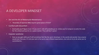 A DEVELOPER MINDSET
• Zen and the Art of Motorcycle Maintenance
• “Assembly of Japanese BBQ requires great peace of mind”
• Comfort with discomfort
• Eventually you’ll figure it out. Or you won’t. Life will probably go on. Unless you’re trying to re-write the code
for the airlock and you’re on a space station. Then still don’t panic!
• Imposter syndrome
• Even as you gain skills you’ll still sometimes feel like the worst developer in the world and wonder how anyone
would ever hire you. It’s not your job to live up to over-inflated expectations, but only to try to do what you’ve
committed to.
 