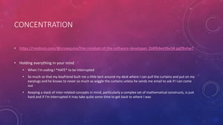CONCENTRATION
• https://medium.com/@crowquine/the-mindset-of-the-software-developer-2b8f64ee96e5#.pglf8vhw7
• Holding everything in your mind
• When I’m coding I *HATE* to be interrupted
• So much so that my boyfriend built me a little tent around my desk where I can pull the curtains and put on my
earplugs and he knows to never so much as wiggle the curtains unless he sends me email to ask if I can come
out
• Keeping a stack of inter-related concepts in mind, particularly a complex set of mathematical constructs, is just
hard and if I’m interrupted it may take quite some time to get back to where I was
 