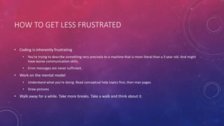 HOW TO GET LESS FRUSTRATED
• Coding is inherently frustrating
• You’re trying to describe something very precisely to a machine that is more literal than a 3 year old. And might
have worse communication skills.
• Error messages are never sufficient.
• Work on the mental model
• Understand what you’re doing. Read conceptual help topics first, then man pages
• Draw pictures
• Walk away for a while. Take more breaks. Take a walk and think about it.
 