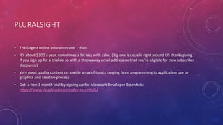 PLURALSIGHT
• The largest online education site, I think.
• It’s about $300 a year, sometimes a bit less with sales. (Big one is usually right around US thanksgiving.
If you sign up for a trial do so with a throwaway email address so that you’re eligible for new subscriber
discounts.)
• Very good quality content on a wide array of topics ranging from programming to application use to
graphics and creative process
• Get a free 3 month trial by signing up for Microsoft Developer Essentials:
https://www.visualstudio.com/dev-essentials/
 