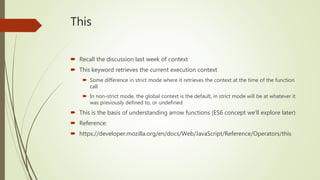 This
 Recall the discussion last week of context
 This keyword retrieves the current execution context
 Some difference in strict mode where it retrieves the context at the time of the function
call
 In non-strict mode, the global context is the default, in strict mode will be at whatever it
was previously defined to, or undefined
 This is the basis of understanding arrow functions (ES6 concept we’ll explore later)
 Reference:
 https://developer.mozilla.org/en/docs/Web/JavaScript/Reference/Operators/this
 