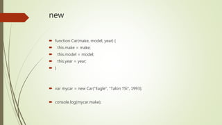 new
 function Car(make, model, year) {
 this.make = make;
 this.model = model;
 this.year = year;
 }
 var mycar = new Car("Eagle", "Talon TSi", 1993);
 console.log(mycar.make);
 