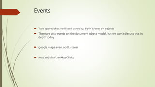 Events
 Two approaches we’ll look at today, both events on objects
 There are also events on the document object model, but we won’t discuss that in
depth today
 google.maps.event.addListener
 map.on('click', onMapClick);
 