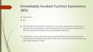 Immediately Invoked Fucntion Expressions
(IIFE)
 (function () {
 })();
 The first pair of parentheses (function(){...}) turns the code within (in this case, a
function) into an expression, and the second pair of parentheses (function(){...})()
calls the function that results from that evaluated expression.
 This pattern is often used when trying to avoid polluting the global namespace,
because all the variables used inside the IIFE (like in any other normal function) are
not visible outside its scope.
 
