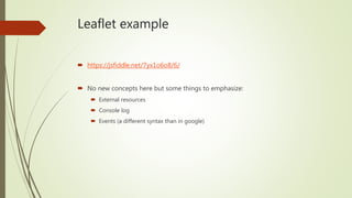 Leaflet example
 https://jsfiddle.net/7yx1o6o8/6/
 No new concepts here but some things to emphasize:
 External resources
 Console log
 Events (a different syntax than in google)
 