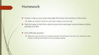 Homework
 Create a map on your pizza web page that shows the locations of the stores
 Make up at least 3 locations and insert markers onto the map
 Style the page to look like a decent pizza store web page (using whatever styling
package you like)
 Extra difficulty question
 Allow the user to click on a marker and give the distance from the Uvic campus to that
marker, putting that distance into the popup dialog
 