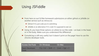Using JSFiddle
 From here on out I’d like homework submissions on either github or jsfiddle (or
another service such as nitrous.io)
 Github if it’s just code you’re submitting
 Jsfiddle or an alternative if it’s code I’m supposed to see run
 Using JS, you have three options on where to run the code – on load, in the head,
or in the body. Make sure you understand the difference!
 Console.log is still very useful, but it doesn’t print on the page! Have to use the
chrome developer tools.
Access DevTools On Windows On Mac
Open Developer
Tools
F12, Ctrl + Shift + I Cmd + Opt + I
 