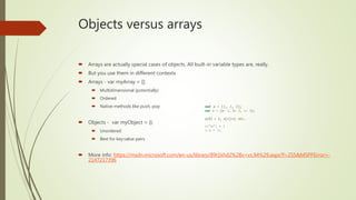 Objects versus arrays
 Arrays are actually special cases of objects. All built-in variable types are, really.
 But you use them in different contexts
 Arrays - var myArray = [];
 Multidimensional (potentially)
 Ordered
 Native methods like push, pop
 Objects - var myObject = {};
 Unordered
 Best for key:value pairs
 More info: https://msdn.microsoft.com/en-us/library/89t1khd2%28v=vs.94%29.aspx?f=255&MSPPError=-
2147217396
var a = [1, 2, 3];
var o = {a: 1, b: 2, c: 3};
a[0] = 1; a[1]=2; etc.
o[“a”] = 1
o.a = 1;
 