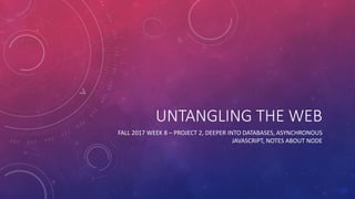 UNTANGLING THE WEB
FALL 2017 WEEK 8 – PROJECT 2, DEEPER INTO DATABASES, ASYNCHRONOUS
JAVASCRIPT, NOTES ABOUT NODE
 