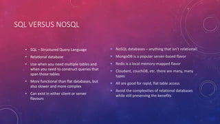 SQL VERSUS NOSQL
• SQL – Structured Query Language
• Relational database
• Use when you need multiple tables and
when you need to construct queries that
span those tables
• More functional than flat databases, but
also slower and more complex
• Can exist in either client or server
flavours
 NoSQL databases – anything that isn’t relational!
 MongoDB is a popular server-based flavor
 Redis is a local memory-mapped flavor
 Cloudant, couchDB, etc. there are many, many
types
 All are good for rapid, flat table access
 Avoid the complexities of relational databases
while still preserving the benefits
 