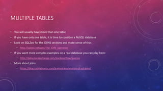 MULTIPLE TABLES
• You will usually have more than one table
• If you have only one table, it is time to consider a NoSQL database
• Look on SQLZoo for the JOINS sections and make sense of that
• http://sqlzoo.net/wiki/The_JOIN_operation
• If you want more complex examples on a real database you can play here:
• http://data.stackexchange.com/stackoverflow/queries
• More about joins
• https://blog.codinghorror.com/a-visual-explanation-of-sql-joins/
 