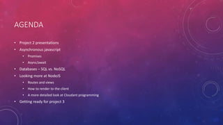 AGENDA
• Project 2 presentations
• Asynchronous javascript
• Promises
• Async/await
• Databases – SQL vs. NoSQL
• Looking more at NodeJS
• Routes and views
• How to render to the client
• A more detailed look at Cloudant programming
• Getting ready for project 3
 
