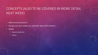CONCEPTS (ALSO TO BE COVERED IN MORE DETAIL
NEXT WEEK)
• JSON and how to parse it
• http get, put, post, delete, etc. (reminder about CRUD pattern)
• Nodejs
• Require statement
• App.js
 
