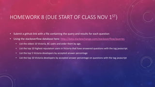 HOMEWORK 8 (DUE START OF CLASS NOV 1ST)
• Submit a github link with a file containing the query and results for each question
• Using the stackoverflow database here: http://data.stackexchange.com/stackoverflow/queries
• List the oldest 10 Victoria, BC users and order them by age.
• List the top 10 highest reputation users in Victoria that have answered questions with the tag javascript.
• List the top 5 Victoria developers by accepted answer percentage
• List the top 10 Victoria developers by accepted answer percentage on questions with the tag javascript
 