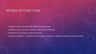 REVIEW OF FUNCTIONS
• A block of named code able to be called from other places
• Variables in js are untyped, so they can hold function references
• Parameters to a function can also be functions
• Anonymous function – a function that is not given a name but is rather just passed to another function
 
