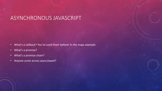 ASYNCHRONOUS JAVASCRIPT
• What’s a callback? You’ve used them before! In the maps example
• What’s a promise?
• What’s a promise chain?
• Anyone come across async/await?
 