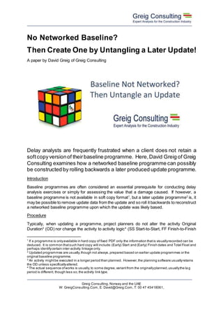 Greig Consulting, Norway and the UAE
W: GreigConsulting.Com, E: David@Greig.Com, T: 00 47 45418061,
No Networked Baseline?
Then Create One by Untangling a Later Update!
A paper by David Greig of Greig Consulting
Delay analysts are frequently frustrated when a client does not retain a
softcopyversionof theirbaseline programme. Here,David Greig of Greig
Consulting examines how a networked baseline programme can possibly
be constructed by rolling backwards a later produced update programme.
Introduction
Baseline programmes are often considered an essential prerequisite for conducting delay
analysis exercises or simply for assessing the value that a damage caused. If however, a
baseline programme is not available in soft copy format1
, but a later update programme2
is, it
may be possible to remove update data from the update and so roll it backwards to reconstruct
a networked baseline programme upon which the update was likely based.
Procedure
Typically, when updating a programme, project planners do not alter the activity Original
Duration3
(OD) nor change the activity to activity logic4
(SS Start-to-Start, FF Finish-to-Finish
1 If a programme is onlyavailable in hard copy of fixed PDF only the information thatis visuallyrecorded can be
deduced. It is common thatsuch hard copy will include:(Early) Start and (Early) Finish dates and Total Float and
perhaps identifycertain inter-activity linkage only.
2
Updated programmes are usually,though not always,prepared based on earlier update programmes or the
original baseline programme.
3
An activity mightbe executed in a longer period than planned. However,the planning software usuallyretains
the OD unless specificallyaltered.
4
The actual sequence ofworks is usually,to some degree,variantfrom the originallyplanned,usuallythe la g
period is different, though less so,the activity link type.
 
