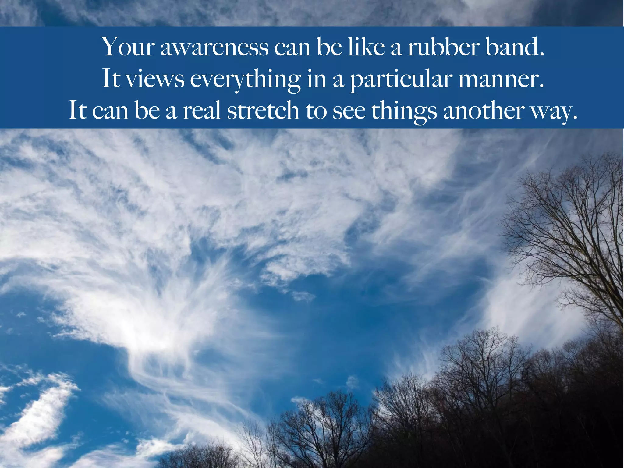 Your awareness can be like a rubber band.
It views everything in a particular manner.
It can be a real stretch to see things another way.
 