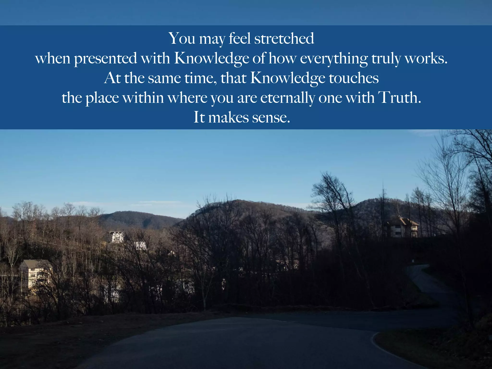 You may feel stretched
when presented with Knowledge of how everything truly works.
At the same time, that Knowledge touches
the place within where you are eternally one with Truth.
It makes sense.
 