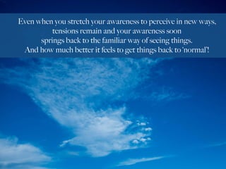 Even when you stretch your awareness to perceive in new ways,
tensions remain and your awareness soon
springs back to the familiar way of seeing things.
And how much better it feels to get things back to ‘normal’!
 