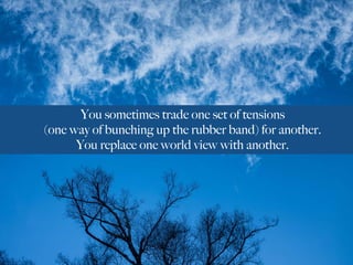 You sometimes trade one set of tensions
(one way of bunching up the rubber band) for another.
You replace one world view with another.
 