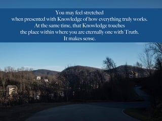 You may feel stretched
when presented with Knowledge of how everything truly works.
At the same time, that Knowledge touches
the place within where you are eternally one with Truth.
It makes sense.
 