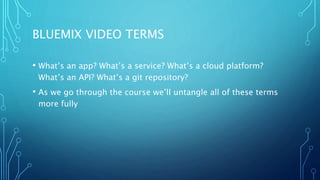 BLUEMIX VIDEO TERMS
• What’s an app? What’s a service? What’s a cloud platform?
What’s an API? What’s a git repository?
• As we go through the course we’ll untangle all of these terms
more fully
 