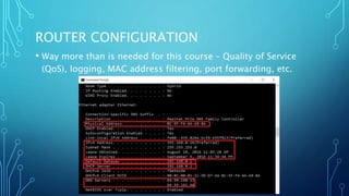 ROUTER CONFIGURATION
• Way more than is needed for this course – Quality of Service
(QoS), logging, MAC address filtering, port forwarding, etc.
 