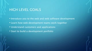 HIGH LEVEL GOALS
• Introduce you to the web and web software development
• Learn how web development teams work together
• Understand customers and applications
• Start to build a development portfolio
 