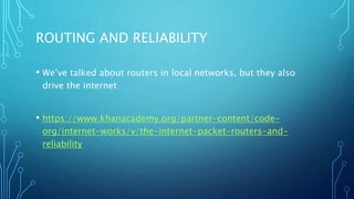 ROUTING AND RELIABILITY
• We’ve talked about routers in local networks, but they also
drive the internet
• https://www.khanacademy.org/partner-content/code-
org/internet-works/v/the-internet-packet-routers-and-
reliability
 