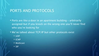 PORTS AND PROTOCOLS
• Ports are like a door in an apartment building – arbitrarily
assigned but if you knock on the wrong one you’ll never find
who you’re looking for
• We’ve talked about TCP/IP but other protocols exist
• UDP
• ICMP
• Multicast
• SIP
 