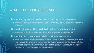 WHAT THIS COURSE IS NOT
• It is not a rigorous introduction to software development
• We won’t talk too much about data structures, Big-O notation, memory
efficiency
• It is not the end of the road, but just barely a beginning
• Academic computer science, bootcamps, practical experience
• It is not a Lean Launchpad style business accelerator
• We’ll talk about what you want to do to launch a web business, but I do
not expect the group projects you do in the class to be the basis of that
business. If you hit a home run out of the gate, of course, that’s great
too! But it is not the goal or expectation.
 