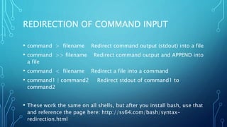 REDIRECTION OF COMMAND INPUT
• command > filename Redirect command output (stdout) into a file
• command >> filename Redirect command output and APPEND into
a file
• command < filename Redirect a file into a command
• command1 | command2 Redirect stdout of command1 to
command2
• These work the same on all shells, but after you install bash, use that
and reference the page here: http://ss64.com/bash/syntax-
redirection.html
 