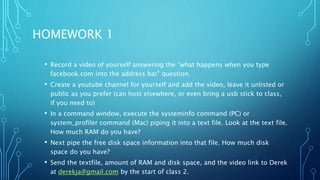 HOMEWORK 1
• Record a video of yourself answering the “what happens when you type
facebook.com into the address bar” question.
• Create a youtube channel for yourself and add the video, leave it unlisted or
public as you prefer (can host elsewhere, or even bring a usb stick to class,
if you need to)
• In a command window, execute the systeminfo command (PC) or
system_profiler command (Mac) piping it into a text file. Look at the text file.
How much RAM do you have?
• Next pipe the free disk space information into that file. How much disk
space do you have?
• Send the textfile, amount of RAM and disk space, and the video link to Derek
at derekja@gmail.com by the start of class 2.
 