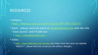 RESOURCES
• Syllabus
https://heat.csc.uvic.ca/coview/course/2017091/CSC101
• Slack – please send me email at derekja@gmail.com with the title
“slack access” and I’ll add you
• https://untangling.slack.com/
• Slides
• http://www.slideshare.net/derekja (all slides from this term are labeled
“fall2017”, please feel free to peruse the others, though.)
 