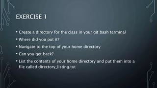 EXERCISE 1
• Create a directory for the class in your git bash terminal
• Where did you put it?
• Navigate to the top of your home directory
• Can you get back?
• List the contents of your home directory and put them into a
file called directory_listing.txt
 