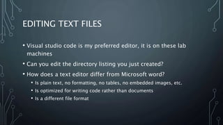 EDITING TEXT FILES
• Visual studio code is my preferred editor, it is on these lab
machines
• Can you edit the directory listing you just created?
• How does a text editor differ from Microsoft word?
• Is plain text, no formatting, no tables, no embedded images, etc.
• Is optimized for writing code rather than documents
• Is a different file format
 
