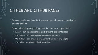 GITHUB AND GITHUB PAGES
• Source code control is the essence of modern website
development
• Never develop anything that is not in a repository
• Safer – can track changes and prevent accidental loss
• Portable – can develop on multiple machines
• Workflow – can share development with other people
• Portfolio – employers look at github
 