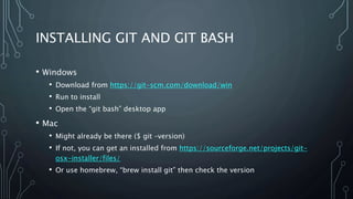 INSTALLING GIT AND GIT BASH
• Windows
• Download from https://git-scm.com/download/win
• Run to install
• Open the “git bash” desktop app
• Mac
• Might already be there ($ git –version)
• If not, you can get an installed from https://sourceforge.net/projects/git-
osx-installer/files/
• Or use homebrew, “brew install git” then check the version
 