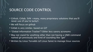 SOURCE CODE CONTROL
• Github, Gitlab, SVN +many, many proprietary solutions that you’ll
never use (if you’re lucky!)
• We will focus on github
• Gitlab is very similar, based on GIT
• “Global Information Tracker”? Other less savory acronyms
• May not stand for anything other than not having a UNIX command
named git previously and kind of sounding like “get”
• Written by Linus Torvalds (of Linux fame) to manage linux sources
 