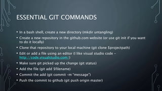 ESSENTIAL GIT COMMANDS
• In a bash shell, create a new directory (mkdir untangling)
• Create a new repository in the github.com website (or use git init if you want
to do it locally)
• Clone that repository to your local machine (git clone $projectpath)
• Edit or add a file using an editor (I like visual studio code -
http://code.visualstudio.com/)
• Make sure git picked up the change (git status)
• Add the file (git add $filename)
• Commit the add (git commit –m “message”)
• Push the commit to github (git push origin master)
 