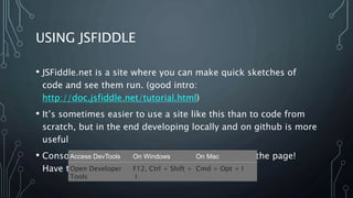 USING JSFIDDLE
• JSFiddle.net is a site where you can make quick sketches of
code and see them run. (good intro:
http://doc.jsfiddle.net/tutorial.html)
• It’s sometimes easier to use a site like this than to code from
scratch, but in the end developing locally and on github is more
useful
• Console.log is very useful, but it doesn’t print on the page!
Have to use the dev console.
Access DevTools On Windows On Mac
Open Developer
Tools
F12, Ctrl + Shift +
I
Cmd + Opt + I
 