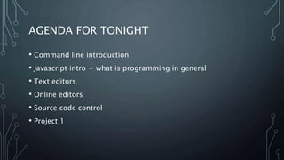 AGENDA FOR TONIGHT
• Command line introduction
• Javascript intro + what is programming in general
• Text editors
• Online editors
• Source code control
• Project 1
 