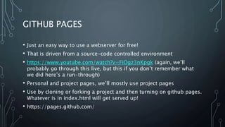 GITHUB PAGES
• Just an easy way to use a webserver for free!
• That is driven from a source-code controlled environment
• https://www.youtube.com/watch?v=FiOgz3nKpgk (again, we’ll
probably go through this live, but this if you don’t remember what
we did here’s a run-through)
• Personal and project pages, we’ll mostly use project pages
• Use by cloning or forking a project and then turning on github pages.
Whatever is in index.html will get served up!
• https://pages.github.com/
 