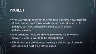 PROJECT 1
• Write a javascript program that will take a comma separated list
of words input, split those words up into individual variables,
alphabetize them, and present them back in proper
alphabetical order
• Your program should be able to accommodate anywhere
between 2 and 12 words to be alphabetized
• Submit this as a github repo showing a proper set of commit
messages and host it on github pages
 