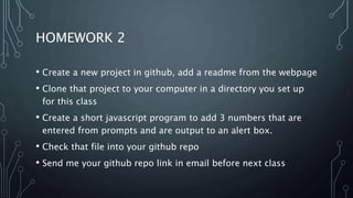 HOMEWORK 2
• Create a new project in github, add a readme from the webpage
• Clone that project to your computer in a directory you set up
for this class
• Create a short javascript program to add 3 numbers that are
entered from prompts and are output to an alert box.
• Check that file into your github repo
• Send me your github repo link in email before next class
 
