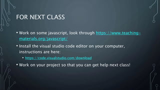 FOR NEXT CLASS
• Work on some javascript, look through https://www.teaching-
materials.org/javascript/
• Install the visual studio code editor on your computer,
instructions are here:
• https://code.visualstudio.com/download
• Work on your project so that you can get help next class!
 