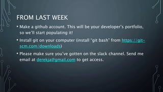 FROM LAST WEEK
• Make a github account. This will be your developer’s portfolio,
so we’ll start populating it!
• Install git on your computer (install “git bash” from https://git-
scm.com/downloads)
• Please make sure you’ve gotten on the slack channel. Send me
email at derekja@gmail.com to get access.
 