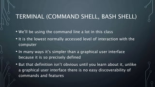 TERMINAL (COMMAND SHELL, BASH SHELL)
• We’ll be using the command line a lot in this class
• It is the lowest normally accessed level of interaction with the
computer
• In many ways it’s simpler than a graphical user interface
because it is so precisely defined
• But that definition isn’t obvious until you learn about it, unlike
a graphical user interface there is no easy discoverability of
commands and features
 